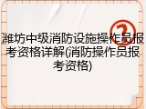 潍坊中级消防设施操作员报考资格详解(消防操作员报考资格)