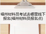 福州材料员考试去哪里线下报名(福州材料员报名点)