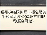 福州护师职称网上报名服务平台网址多少(福州护师职称报名网址)