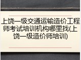 上饶一级交通运输造价工程师考试培训机构哪里找(上饶一级造价师培训)