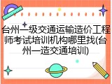台州一级交通运输造价工程师考试培训机构哪里找(台州一造交通培训)