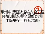 常州中级道路运输安全工程师培训机构哪个最好(常州中级安全工程师培训)