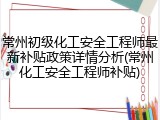 常州初级化工安全工程师最新补贴政策详情分析(常州化工安全工程师补贴)