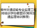 常州交通运输专业监理工程师培训学校哪里好(常州交通监理培训推荐)
