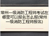 常州一级消防工程师考试在哪里可以报名怎么报(常州一级消防工程师报名)