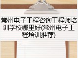 常州电子工程咨询工程师培训学校哪里好(常州电子工程培训推荐)