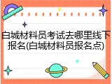白城材料员考试去哪里线下报名(白城材料员报名点)
