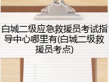 白城二级应急救援员考试指导中心哪里有(白城二级救援员考点)