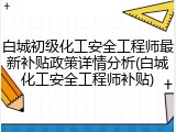 白城初级化工安全工程师最新补贴政策详情分析(白城化工安全工程师补贴)