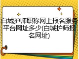 白城护师职称网上报名服务平台网址多少(白城护师报名网址)