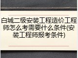白城二级安装工程造价工程师怎么考需要什么条件(安装工程师报考条件)