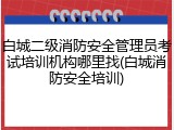 白城二级消防安全管理员考试培训机构哪里找(白城消防安全培训)