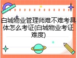 白城物业管理师难不难考具体怎么考证(白城物业考证难度)