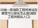 白城一级消防工程师考试在哪里可以报名怎么报(消防工程师报名入口)
