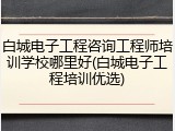白城电子工程咨询工程师培训学校哪里好(白城电子工程培训优选)
