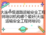 大连中级道路运输安全工程师培训机构哪个最好(大连运输安全工程师培训)