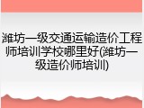潍坊一级交通运输造价工程师培训学校哪里好(潍坊一级造价师培训)