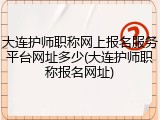 大连护师职称网上报名服务平台网址多少(大连护师职称报名网址)