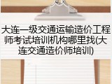 大连一级交通运输造价工程师考试培训机构哪里找(大连交通造价师培训)