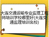 大连交通运输专业监理工程师培训学校哪里好(大连交通监理培训名校)