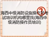 海西中级消防设施操作员考试培训机构哪里找(海西中级消防操作员培训)