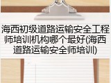 海西初级道路运输安全工程师培训机构哪个最好(海西道路运输安全师培训)