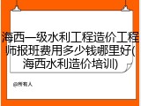 海西一级水利工程造价工程师报班费用多少钱哪里好(海西水利造价培训)