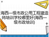 海西一级市政公用工程建造师培训学校哪里好(海西一级市政培训)