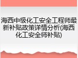 海西中级化工安全工程师最新补贴政策详情分析(海西化工安全师补贴)
