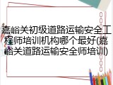 嘉峪关初级道路运输安全工程师培训机构哪个最好(嘉峪关道路运输安全师培训)