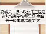 嘉峪关一级市政公用工程建造师培训学校哪里好(嘉峪关一级市政培训学校)