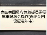 嘉峪关四级应急救援员需要年审吗怎么操作(嘉峪关四级应急年审)
