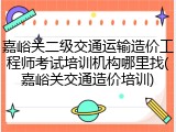 嘉峪关二级交通运输造价工程师考试培训机构哪里找(嘉峪关交通造价培训)
