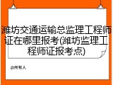 潍坊交通运输总监理工程师证在哪里报考(潍坊监理工程师证报考点)
