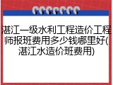 湛江一级水利工程造价工程师报班费用多少钱哪里好(湛江水造价班费用)
