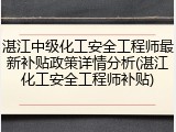湛江中级化工安全工程师最新补贴政策详情分析(湛江化工安全工程师补贴)