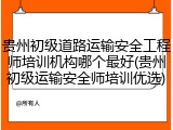 贵州初级道路运输安全工程师培训机构哪个最好(贵州初级运输安全师培训优选)