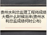 贵州水利总监理工程师成绩大概什么时候出来(贵州水利总监成绩何时公布)