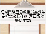 红河四级应急救援员需要年审吗怎么操作(红河四级救援员年审)