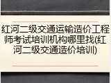 红河二级交通运输造价工程师考试培训机构哪里找(红河二级交通造价培训)