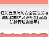 红河五级消防安全管理员培训机构排名及费用(红河消防管理培训费用)