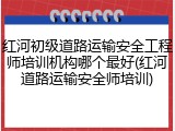 红河初级道路运输安全工程师培训机构哪个最好(红河道路运输安全师培训)