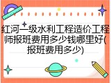 红河一级水利工程造价工程师报班费用多少钱哪里好(报班费用多少)
