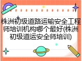 株洲初级道路运输安全工程师培训机构哪个最好(株洲初级道运安全师培训)