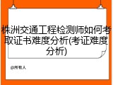 株洲交通工程检测师如何考取证书难度分析(考证难度分析)