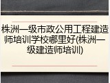 株洲一级市政公用工程建造师培训学校哪里好(株洲一级建造师培训)