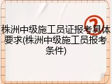 株洲中级施工员证报考具体要求(株洲中级施工员报考条件)