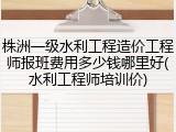 株洲一级水利工程造价工程师报班费用多少钱哪里好(水利工程师培训价)