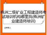 株洲二级矿业工程建造师考试培训机构哪里找(株洲矿业建造师培训)