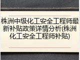株洲中级化工安全工程师最新补贴政策详情分析(株洲化工安全工程师补贴)